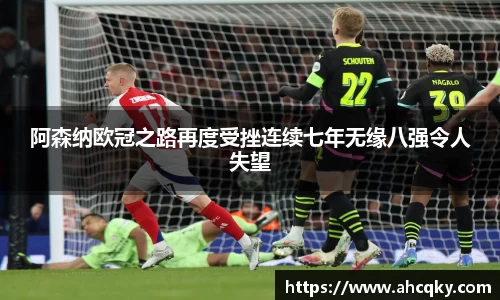 阿森纳欧冠之路再度受挫连续七年无缘八强令人失望